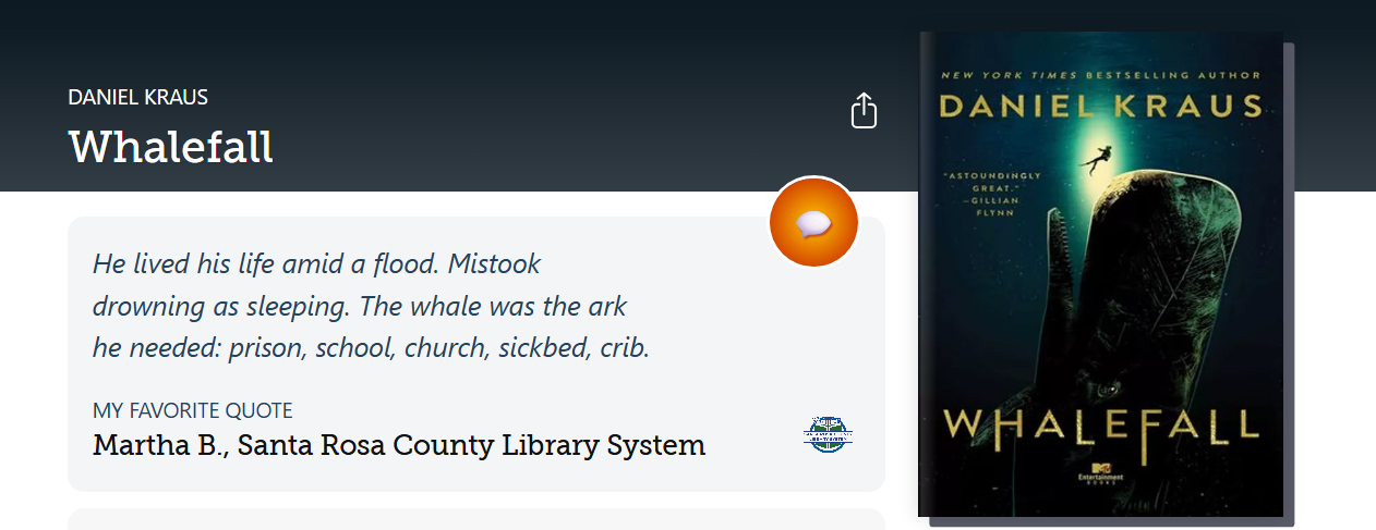 Libby Shelf Talker Quote for Whalefall by Daniel Kraus. Quote provided by Martha B., Santa Rosa County Library System. Text reads: He lived his life amid a flood. Mistook drowning as sleeping. The whale was the ark he needed: prison, school, church, sickbed, crib.