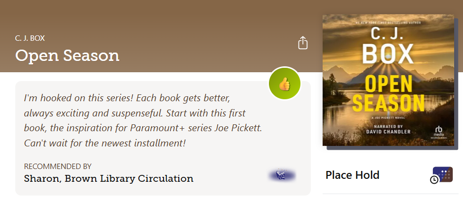 Libby Shelf Talker Recommendation for Open Season by C.J. Box. Recommended by Sharon, Brown Library Circulation. Text reads: I'm hooked on this series! Each book gets better, always exciting and suspenseful. Start with this first book, the inspiration for Paramount + series Joe Pickett. Can't wait for the newest installment.